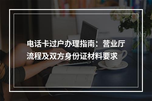 电话卡过户办理指南：营业厅流程及双方身份证材料要求