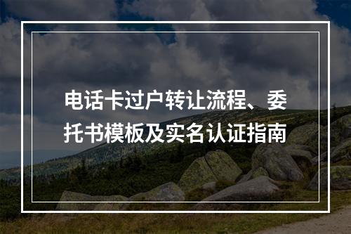 电话卡过户转让流程、委托书模板及实名认证指南