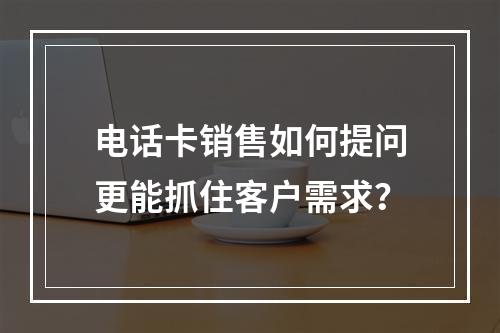 电话卡销售如何提问更能抓住客户需求？