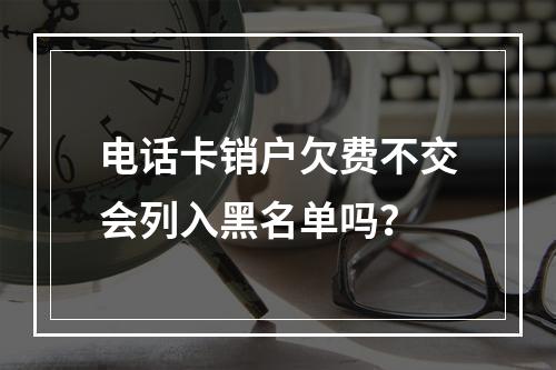 电话卡销户欠费不交会列入黑名单吗？