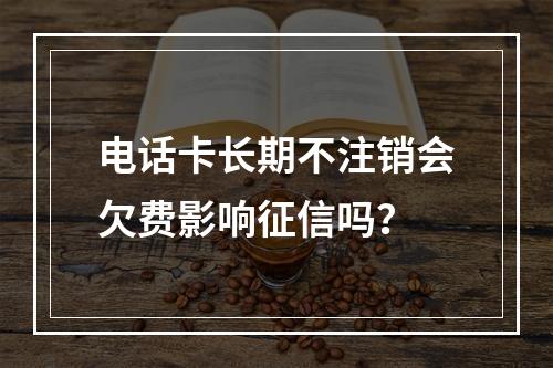 电话卡长期不注销会欠费影响征信吗？
