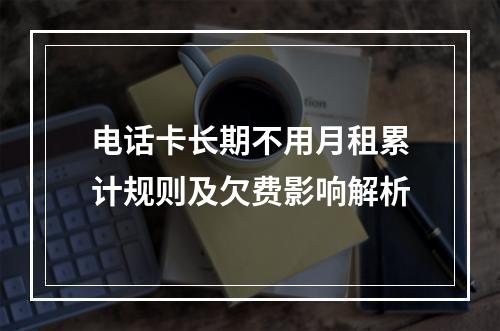 电话卡长期不用月租累计规则及欠费影响解析