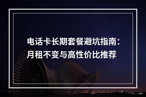 电话卡长期套餐避坑指南：月租不变与高性价比推荐