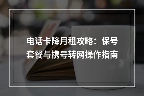 电话卡降月租攻略：保号套餐与携号转网操作指南
