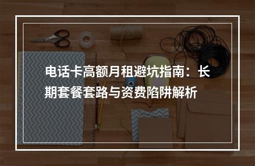 电话卡高额月租避坑指南：长期套餐套路与资费陷阱解析