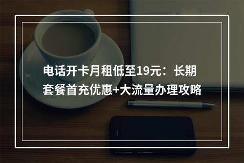 电话开卡月租低至19元：长期套餐首充优惠+大流量办理攻略