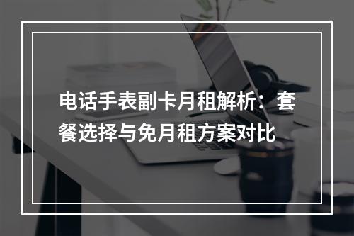 电话手表副卡月租解析：套餐选择与免月租方案对比