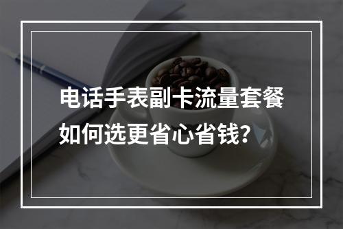 电话手表副卡流量套餐如何选更省心省钱？