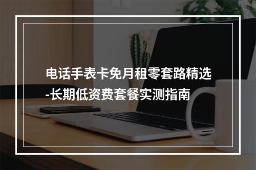 电话手表卡免月租零套路精选-长期低资费套餐实测指南