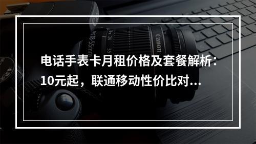 电话手表卡月租价格及套餐解析：10元起，联通移动性价比对比