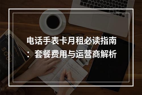 电话手表卡月租必读指南：套餐费用与运营商解析