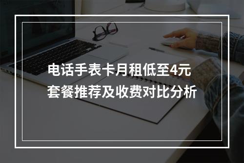 电话手表卡月租低至4元 套餐推荐及收费对比分析