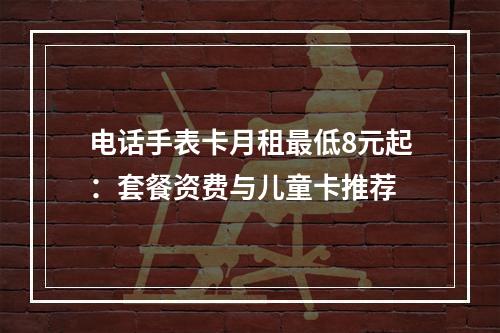 电话手表卡月租最低8元起：套餐资费与儿童卡推荐