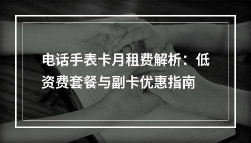 电话手表卡月租费解析：低资费套餐与副卡优惠指南