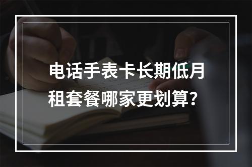 电话手表卡长期低月租套餐哪家更划算？