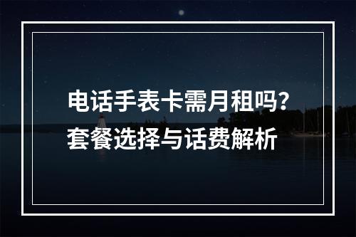 电话手表卡需月租吗？套餐选择与话费解析