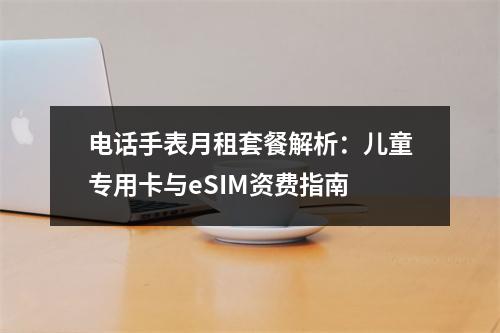 电话手表月租套餐解析：儿童专用卡与eSIM资费指南