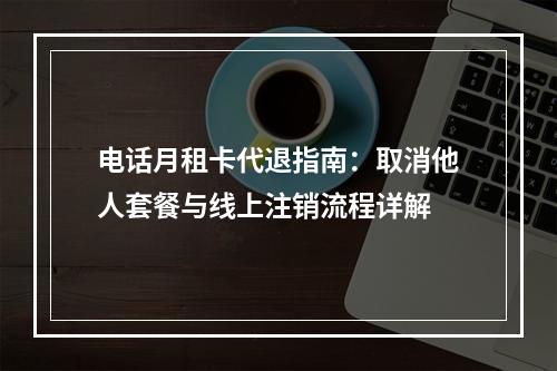 电话月租卡代退指南：取消他人套餐与线上注销流程详解