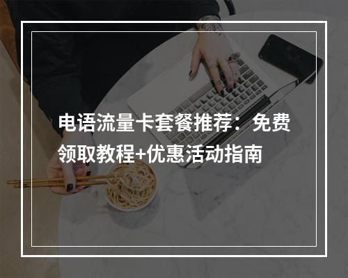 电语流量卡套餐推荐：免费领取教程+优惠活动指南
