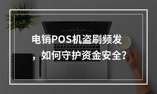 电销POS机盗刷频发，如何守护资金安全？