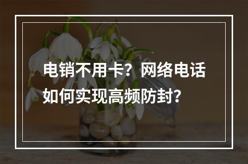电销不用卡？网络电话如何实现高频防封？