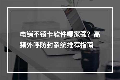 电销不锁卡软件哪家强？高频外呼防封系统推荐指南