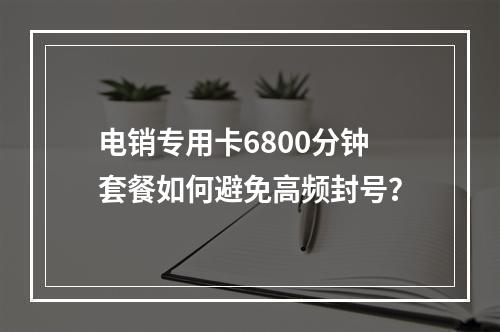 电销专用卡6800分钟套餐如何避免高频封号？