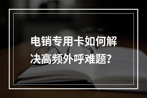 电销专用卡如何解决高频外呼难题？