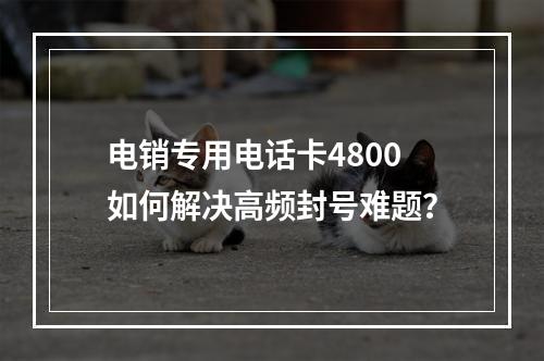 电销专用电话卡4800如何解决高频封号难题？