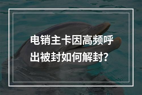 电销主卡因高频呼出被封如何解封？