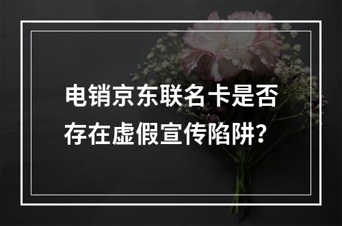 电销京东联名卡是否存在虚假宣传陷阱？