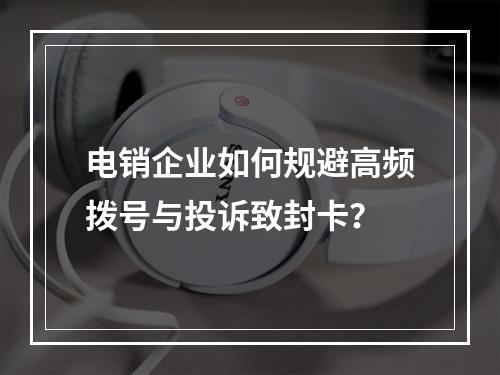 电销企业如何规避高频拨号与投诉致封卡？