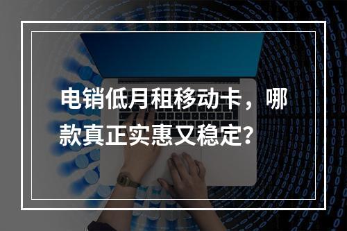 电销低月租移动卡，哪款真正实惠又稳定？