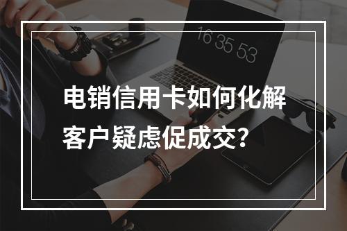 电销信用卡如何化解客户疑虑促成交？