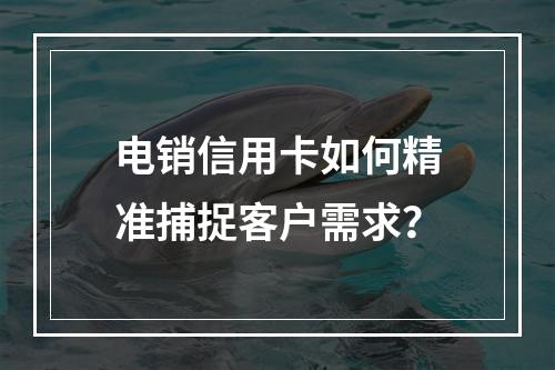 电销信用卡如何精准捕捉客户需求？