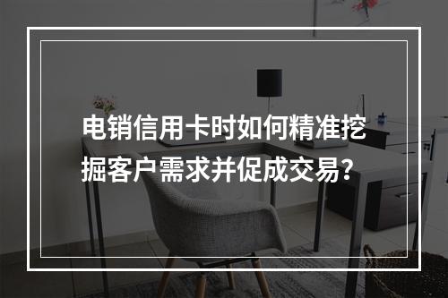电销信用卡时如何精准挖掘客户需求并促成交易？