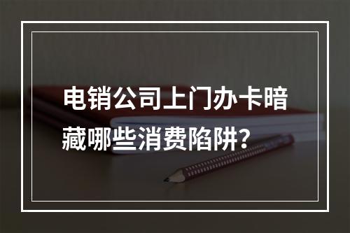 电销公司上门办卡暗藏哪些消费陷阱？