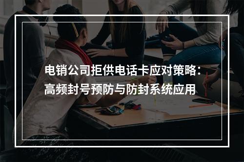 电销公司拒供电话卡应对策略：高频封号预防与防封系统应用
