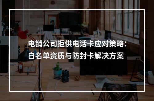 电销公司拒供电话卡应对策略：白名单资质与防封卡解决方案