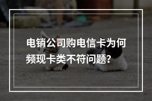 电销公司购电信卡为何频现卡类不符问题？
