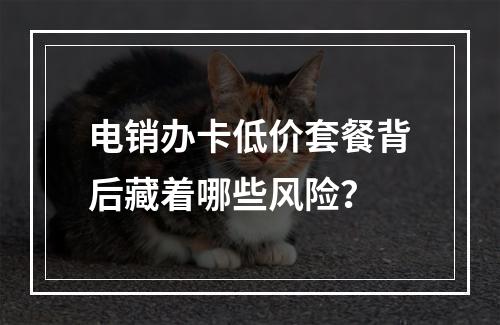 电销办卡低价套餐背后藏着哪些风险？