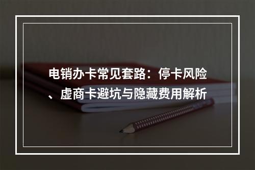 电销办卡常见套路：停卡风险、虚商卡避坑与隐藏费用解析