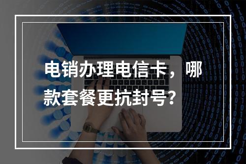 电销办理电信卡，哪款套餐更抗封号？