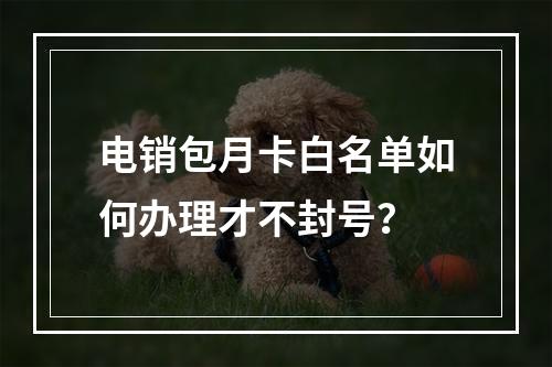 电销包月卡白名单如何办理才不封号？