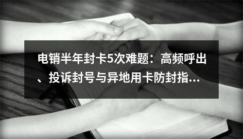 电销半年封卡5次难题：高频呼出、投诉封号与异地用卡防封指南
