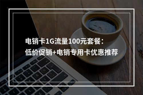 电销卡1G流量100元套餐：低价促销+电销专用卡优惠推荐