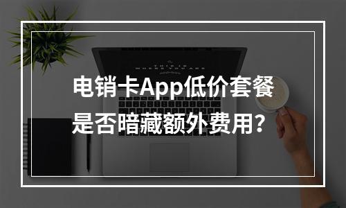 电销卡App低价套餐是否暗藏额外费用？