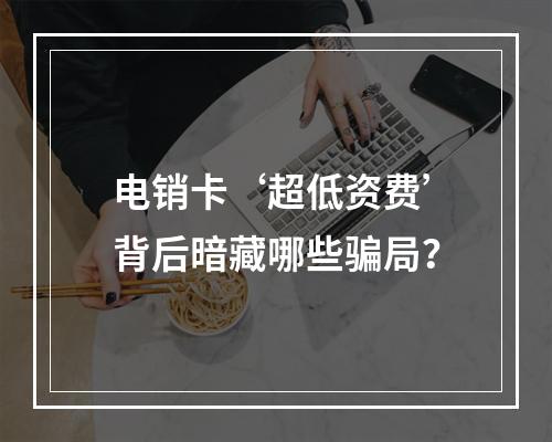 电销卡‘超低资费’背后暗藏哪些骗局？