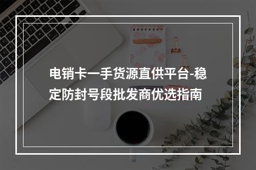 电销卡一手货源直供平台-稳定防封号段批发商优选指南