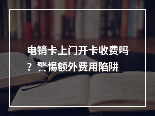 电销卡上门开卡收费吗？警惕额外费用陷阱